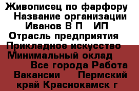 Живописец по фарфору › Название организации ­ Иванов В.П., ИП › Отрасль предприятия ­ Прикладное искусство › Минимальный оклад ­ 30 000 - Все города Работа » Вакансии   . Пермский край,Краснокамск г.